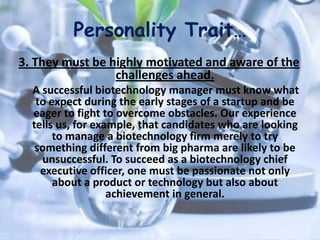 Personality Trait…
3. They must be highly motivated and aware of the
challenges ahead.
A successful biotechnology manager must know what
to expect during the early stages of a startup and be
eager to fight to overcome obstacles. Our experience
tells us, for example, that candidates who are looking
to manage a biotechnology firm merely to try
something different from big pharma are likely to be
unsuccessful. To succeed as a biotechnology chief
executive officer, one must be passionate not only
about a product or technology but also about
achievement in general.
 