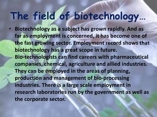 The field of biotechnology…
• Biotechnology as a subject has grown rapidly. And as
far as employment is concerned, it has become one of
the fast growing sector. Employment record shows that
biotechnology has a great scope in future.
Bio-technologists can find careers with pharmaceutical
companies, chemical, agriculture and allied industries.
They can be employed in the areas of planning,
production and management of bio-processing
industries. There is a large scale employment in
research laboratories run by the government as well as
the corporate sector.
 