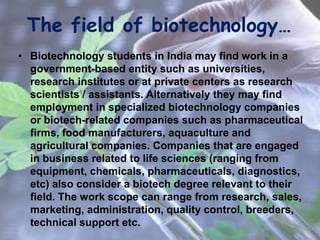 The field of biotechnology…
• Biotechnology students in India may find work in a
government-based entity such as universities,
research institutes or at private centers as research
scientists / assistants. Alternatively they may find
employment in specialized biotechnology companies
or biotech-related companies such as pharmaceutical
firms, food manufacturers, aquaculture and
agricultural companies. Companies that are engaged
in business related to life sciences (ranging from
equipment, chemicals, pharmaceuticals, diagnostics,
etc) also consider a biotech degree relevant to their
field. The work scope can range from research, sales,
marketing, administration, quality control, breeders,
technical support etc.
 