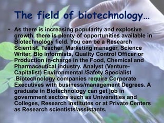 The field of biotechnology…
• As there is increasing popularity and explosive
growth, there is plenty of opportunities available in
Biotechnology field. You can be a Research
Scientist, Teacher, Marketing manager, Science
Writer, Bio informists, Quality Control Officer or
Production in-charge in the Food, Chemical and
Pharmaceutical industry. Analyst (Venture-
Capitalist) Environmental /Safety Specialist
.Biotechnology companies require Corporate
Executives with business/management Degrees. A
graduate in Biotechnology can get job in
government sectors such as Universities and
Colleges, Research institutes or at Private Centers
as Research scientists/assistants.
 