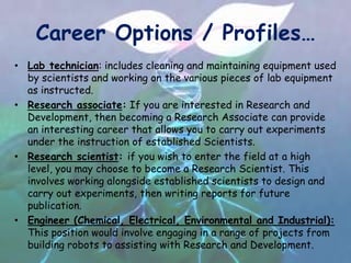 Career Options / Profiles…
• Lab technician: includes cleaning and maintaining equipment used
by scientists and working on the various pieces of lab equipment
as instructed.
• Research associate: If you are interested in Research and
Development, then becoming a Research Associate can provide
an interesting career that allows you to carry out experiments
under the instruction of established Scientists.
• Research scientist: if you wish to enter the field at a high
level, you may choose to become a Research Scientist. This
involves working alongside established scientists to design and
carry out experiments, then writing reports for future
publication.
• Engineer (Chemical, Electrical, Environmental and Industrial):
This position would involve engaging in a range of projects from
building robots to assisting with Research and Development.
 