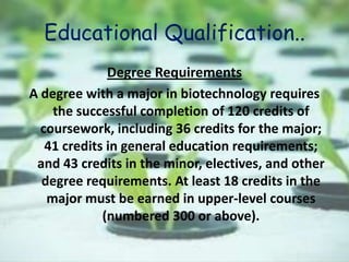 Educational Qualification..
Degree Requirements
A degree with a major in biotechnology requires
the successful completion of 120 credits of
coursework, including 36 credits for the major;
41 credits in general education requirements;
and 43 credits in the minor, electives, and other
degree requirements. At least 18 credits in the
major must be earned in upper-level courses
(numbered 300 or above).
 