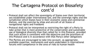 The Cartagena Protocol on Biosafety
cont’d
• Protocol shall not affect the sovereignty of States over their territorial
sea established under international law, and the sovereign rights and the
jurisdiction which States have in their economic zones and continental
shelves, and the exercise by ships and aircraft of all States of
navigational rights and freedoms
• Protocol shall not be interpreted as restricting the right of a Party to
take action that is more protective of the conservation and sustainable
use of biological diversity than that called for in this Protocol, provided
that such action is consistent with the objective and the provisions of
this Protocol and is in accordance with that Party's other obligations
• The Parties are encouraged to take into account, as appropriate,
available expertise, instruments and work undertaken in international
forums with competence in the area of risks to human health
 