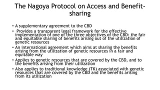 The Nagoya Protocol on Access and Benefit-
sharing
• A supplementary agreement to the CBD
• Provides a transparent legal framework for the effective
implementation of one of the three objectives of the CBD: the fair
and equitable sharing of benefits arising out of the utilization of
genetic resources
• An international agreement which aims at sharing the benefits
arising from the utilization of genetic resources in a fair and
equitable way
• Applies to genetic resources that are covered by the CBD, and to
the benefits arising from their utilization
• Also applies to traditional knowledge (TK) associated with genetic
resources that are covered by the CBD and the benefits arising
from its utilization
 