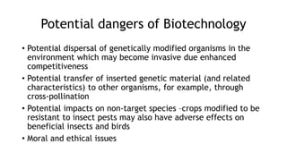 Potential dangers of Biotechnology
• Potential dispersal of genetically modified organisms in the
environment which may become invasive due enhanced
competitiveness
• Potential transfer of inserted genetic material (and related
characteristics) to other organisms, for example, through
cross-pollination
• Potential impacts on non-target species –crops modified to be
resistant to insect pests may also have adverse effects on
beneficial insects and birds
• Moral and ethical issues
 