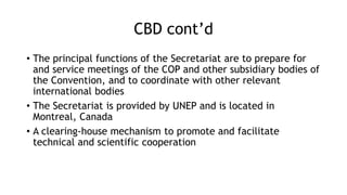 CBD cont’d
• The principal functions of the Secretariat are to prepare for
and service meetings of the COP and other subsidiary bodies of
the Convention, and to coordinate with other relevant
international bodies
• The Secretariat is provided by UNEP and is located in
Montreal, Canada
• A clearing-house mechanism to promote and facilitate
technical and scientific cooperation
 