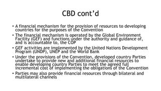 CBD cont’d
• A financial mechanism for the provision of resources to developing
countries for the purposes of the Convention
• The financial mechanism is operated by the Global Environment
Facility (GEF) and functions under the authority and guidance of,
and is accountable to, the COP
• GEF activities are implemented by the United Nations Development
Program (UNDP), UNEP and the World Bank
• Under the provisions of the Convention, developed country Parties
undertake to provide new and additional financial resources to
enable developing country Parties to meet the agreed full
incremental cost of implementing the obligations of the Convention
• Parties may also provide financial resources through bilateral and
multilateral channels
 