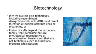 Biotechnology
• In vitro nucleic acid techniques,
including recombinant
deoxyribonucleic acid (DNA) and direct
injection of nucleic acid into cells or
organelles, or
• Fusion of cells beyond the taxonomic
family, that overcome natural
physiological reproductive or
recombination barriers and that are
not techniques used in traditional
breeding and selection
 