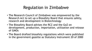 Regulation in Zimbabwe
• The Research Council of Zimbabwe was empowered by the
Research Act to set up a Biosafety Board that ensures safety,
research and development in Biotechnology
• The Biosafety Board advises the RCZ and the GoZ on
development, production, importation, utilization and release
of GMOs
• The Board drafted biosafety regulations which were published
in the government gazette as Statutory Instrument 20 of 2000
 