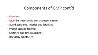 Components of GMP cont’d
• Premises
• Must be clean, avoid cross-contamination
• Avoid accidents, injuries and fatalities
• Proper storage facilities
• Certified anti-fire equipment
• Regularly disinfected
 