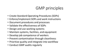 GMP principles
• Create Standard Operating Procedures (SOPs)
• Enforce/implement SOPs and work instructions
• Document procedures and processes
• Validate the effectiveness of SOPs
• Design and use working systems
• Maintain systems, facilities, and equipment
• Develop job competence of workers
• Prevent contamination through cleanliness
• Prioritize quality and integrate into workflow
• Conduct GMP audits regularly
 