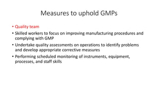 Measures to uphold GMPs
• Quality team
• Skilled workers to focus on improving manufacturing procedures and
complying with GMP
• Undertake quality assessments on operations to identify problems
and develop appropriate corrective measures
• Performing scheduled monitoring of instruments, equipment,
processes, and staff skills
 