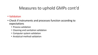 Measures to uphold GMPs cont’d
• Validation
• Check if instruments and processes function according to
expectations
• Process validation
• Cleaning and sanitation validation
• Computer system validation
• Analytical method validation
 