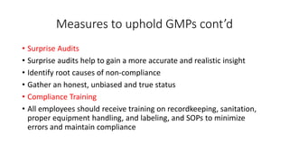 Measures to uphold GMPs cont’d
• Surprise Audits
• Surprise audits help to gain a more accurate and realistic insight
• Identify root causes of non-compliance
• Gather an honest, unbiased and true status
• Compliance Training
• All employees should receive training on recordkeeping, sanitation,
proper equipment handling, and labeling, and SOPs to minimize
errors and maintain compliance
 
