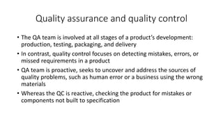 Quality assurance and quality control
• The QA team is involved at all stages of a product’s development:
production, testing, packaging, and delivery
• In contrast, quality control focuses on detecting mistakes, errors, or
missed requirements in a product
• QA team is proactive, seeks to uncover and address the sources of
quality problems, such as human error or a business using the wrong
materials
• Whereas the QC is reactive, checking the product for mistakes or
components not built to specification
 