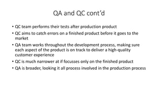 QA and QC cont’d
• QC team performs their tests after production product
• QC aims to catch errors on a finished product before it goes to the
market
• QA team works throughout the development process, making sure
each aspect of the product is on track to deliver a high-quality
customer experience
• QC is much narrower at if focusses only on the finished product
• QA is broader, looking it all process involved in the production process
 