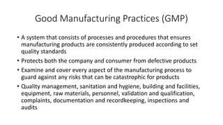 Good Manufacturing Practices (GMP)
• A system that consists of processes and procedures that ensures
manufacturing products are consistently produced according to set
quality standards
• Protects both the company and consumer from defective products
• Examine and cover every aspect of the manufacturing process to
guard against any risks that can be catastrophic for products
• Quality management, sanitation and hygiene, building and facilities,
equipment, raw materials, personnel, validation and qualification,
complaints, documentation and recordkeeping, inspections and
audits
 