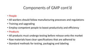 Components of GMP cont’d
• People
• All workers should follow manufacturing processes and regulations
• Training and upgrading
• Employ competent people to boost productivity and efficiency
• Products
• All products must undergo testing before release onto the market
• Raw materials have clear specifications that are adhered to
• Standard methods for testing, packaging and labeling
 