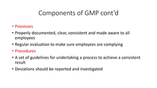 Components of GMP cont’d
• Processes
• Properly documented, clear, consistent and made aware to all
employees
• Regular evaluation to make sure employees are complying
• Procedures
• A set of guidelines for undertaking a process to achieve a consistent
result
• Deviations should be reported and investigated
 