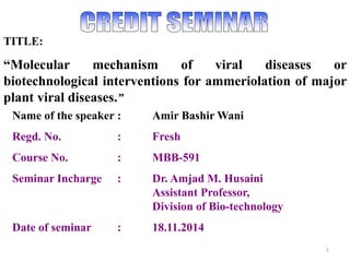 1
TITLE:
“Molecular mechanism of viral diseases or
biotechnological interventions for ammeriolation of major
plant viral diseases.”
Name of the speaker : Amir Bashir Wani
Regd. No. : Fresh
Course No. : MBB-591
Seminar Incharge : Dr. Amjad M. Husaini
Assistant Professor,
Division of Bio-technology
Date of seminar : 18.11.2014
 