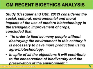 GM RECENT BIOETHICS ANALYSIS
     Study (Casquier and Otiz, 2012) considered the
     social, cultural, environmental and moral
     impacts of the use of modern biotechnology in
     the transgenic improvement of crops,
     concluded that:
     • “in order to feed so many people without
       destroying the environment in this century it
       is necessary to have more production using
       agro-biotechnology,
     • In spite of all the objections it will contribute
       to the conservation of biodiversity and the
       preservation of the environment.”
Forum for Agricultural Research in Africa
 