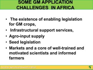 SOME GM APPLICATION
                  CHALLENGES IN AFRICA

     • The existence of enabling legislation
       for GM crops,
     • Infrastructural support services,
     • Agro-input supply
     • Seed legislation
     • Markets and a core of well-trained and
       motivated scientists and informed
       farmers

Forum for Agricultural Research in Africa
 