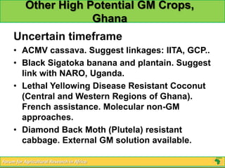 Other High Potential GM Crops,
                       Ghana
     Uncertain timeframe
     • ACMV cassava. Suggest linkages: IITA, GCP..
     • Black Sigatoka banana and plantain. Suggest
       link with NARO, Uganda.
     • Lethal Yellowing Disease Resistant Coconut
       (Central and Western Regions of Ghana).
       French assistance. Molecular non-GM
       approaches.
     • Diamond Back Moth (Plutela) resistant
       cabbage. External GM solution available.

Forum for Agricultural Research in Africa
 