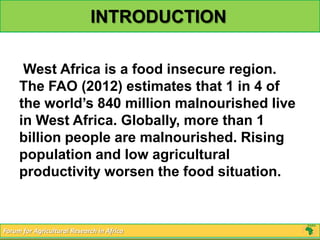 INTRODUCTION

      West Africa is a food insecure region.
     The FAO (2012) estimates that 1 in 4 of
     the world’s 840 million malnourished live
     in West Africa. Globally, more than 1
     billion people are malnourished. Rising
     population and low agricultural
     productivity worsen the food situation.


Forum for Agricultural Research in Africa
 