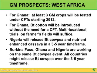 GM PROSPECTS: WEST AFRICA
     • For Ghana: at least 3 GM crops will be tested
       under CFTs starting 2012.
     • For Ghana, Bt cotton will be introduced
       without the need for a CFT. Multi-locational
       trials on farmer’s fields will suffice.
     • Nigeria will release Bt cowpea and nutrient
       enhanced cassava in a 3-5 year timeframe.
     • Burkina Faso, Ghana and Nigeria are working
       on the same Bt cowpea event. All countries
       might release Bt cowpea over the 3-5 year
       timeframe.
Forum for Agricultural Research in Africa
 
