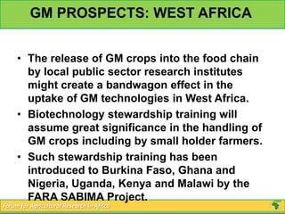 GM PROSPECTS: WEST AFRICA


     • The release of GM crops into the food chain
       by local public sector research institutes
       might create a bandwagon effect in the
       uptake of GM technologies in West Africa.
     • Biotechnology stewardship training will
       assume great significance in the handling of
       GM crops including by small holder farmers.
     • Such stewardship training has been
       introduced to Burkina Faso, Ghana and
       Nigeria, Uganda, Kenya and Malawi by the
       FARA SABIMA Project.
Forum for Agricultural Research in Africa
 