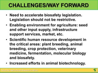 CHALLENGES/WAY FORWARD
     • Need to accelerate biosafety legislation.
       Legislation should not be restrictive.
     • Enabling environment for agriculture: seed
       and other input supply, infrastructure
       support services, market, etc.
     • Scientific human resource development in
       the critical areas: plant breeding, animal
       breeding, crop protection, veterinary
       medicine, fermentation, molecular biology
       and biosafety.
     • Increased efforts in animal biotechnology.
Forum for Agricultural Research in Africa
 