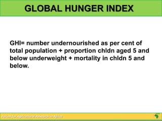 GLOBAL HUNGER INDEX


     GHI= number undernourished as per cent of
     total population + proportion chldn aged 5 and
     below underweight + mortality in chldn 5 and
     below.




Forum for Agricultural Research in Africa
 