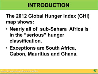 INTRODUCTION
     The 2012 Global Hunger Index (GHI)
     map shows:
     • Nearly all of sub-Sahara Africa is
       in the “serious” hunger
       classification.
     • Exceptions are South Africa,
       Gabon, Mauritius and Ghana.


Forum for Agricultural Research in Africa
 