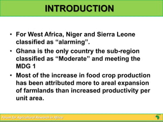 INTRODUCTION

     • For West Africa, Niger and Sierra Leone
       classified as “alarming”.
     • Ghana is the only country the sub-region
       classified as “Moderate” and meeting the
       MDG 1
     • Most of the increase in food crop production
       has been attributed more to areal expansion
       of farmlands than increased productivity per
       unit area.

Forum for Agricultural Research in Africa
 