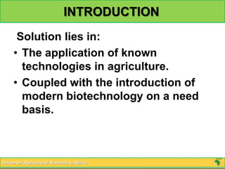 INTRODUCTION
      Solution lies in:
     • The application of known
       technologies in agriculture.
     • Coupled with the introduction of
       modern biotechnology on a need
       basis.



Forum for Agricultural Research in Africa
 