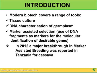 INTRODUCTION
     • Modern biotech covers a range of tools:
      Tissue culture
      DNA characterisation of germplasm,
      Marker assisted selection (use of DNA
       fragments as markers for the molecular
       identification of desirable genes)
          In 2012 a major breakthrough in Marker
           Assisted Breeding was reported in
           Tanzania for cassava.


Forum for Agricultural Research in Africa
 