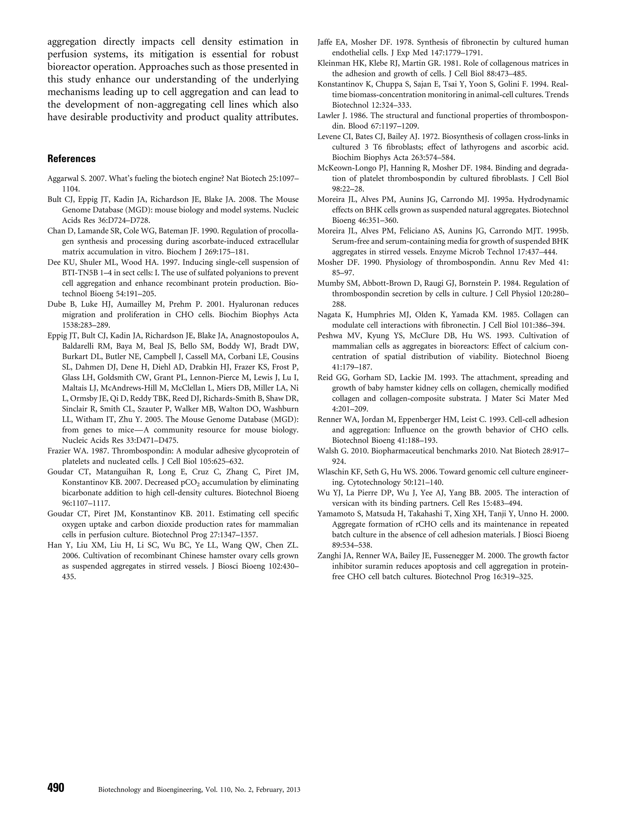 aggregation directly impacts cell density estimation in
perfusion systems, its mitigation is essential for robust
bioreactor operation. Approaches such as those presented in
this study enhance our understanding of the underlying
mechanisms leading up to cell aggregation and can lead to
the development of non-aggregating cell lines which also
have desirable productivity and product quality attributes.
References
Aggarwal S. 2007. What’s fueling the biotech engine? Nat Biotech 25:1097–
1104.
Bult CJ, Eppig JT, Kadin JA, Richardson JE, Blake JA. 2008. The Mouse
Genome Database (MGD): mouse biology and model systems. Nucleic
Acids Res 36:D724–D728.
Chan D, Lamande SR, Cole WG, Bateman JF. 1990. Regulation of procolla-
gen synthesis and processing during ascorbate-induced extracellular
matrix accumulation in vitro. Biochem J 269:175–181.
Dee KU, Shuler ML, Wood HA. 1997. Inducing single-cell suspension of
BTI-TN5B 1–4 in sect cells: I. The use of sulfated polyanions to prevent
cell aggregation and enhance recombinant protein production. Bio-
technol Bioeng 54:191–205.
Dube B, Luke HJ, Aumailley M, Prehm P. 2001. Hyaluronan reduces
migration and proliferation in CHO cells. Biochim Biophys Acta
1538:283–289.
Eppig JT, Bult CJ, Kadin JA, Richardson JE, Blake JA, Anagnostopoulos A,
Baldarelli RM, Baya M, Beal JS, Bello SM, Boddy WJ, Bradt DW,
Burkart DL, Butler NE, Campbell J, Cassell MA, Corbani LE, Cousins
SL, Dahmen DJ, Dene H, Diehl AD, Drabkin HJ, Frazer KS, Frost P,
Glass LH, Goldsmith CW, Grant PL, Lennon-Pierce M, Lewis J, Lu I,
Maltais LJ, McAndrews-Hill M, McClellan L, Miers DB, Miller LA, Ni
L, Ormsby JE, Qi D, Reddy TBK, Reed DJ, Richards-Smith B, Shaw DR,
Sinclair R, Smith CL, Szauter P, Walker MB, Walton DO, Washburn
LL, Witham IT, Zhu Y. 2005. The Mouse Genome Database (MGD):
from genes to mice—A community resource for mouse biology.
Nucleic Acids Res 33:D471–D475.
Frazier WA. 1987. Thrombospondin: A modular adhesive glycoprotein of
platelets and nucleated cells. J Cell Biol 105:625–632.
Goudar CT, Matanguihan R, Long E, Cruz C, Zhang C, Piret JM,
Konstantinov KB. 2007. Decreased pCO2 accumulation by eliminating
bicarbonate addition to high cell-density cultures. Biotechnol Bioeng
96:1107–1117.
Goudar CT, Piret JM, Konstantinov KB. 2011. Estimating cell speciﬁc
oxygen uptake and carbon dioxide production rates for mammalian
cells in perfusion culture. Biotechnol Prog 27:1347–1357.
Han Y, Liu XM, Liu H, Li SC, Wu BC, Ye LL, Wang QW, Chen ZL.
2006. Cultivation of recombinant Chinese hamster ovary cells grown
as suspended aggregates in stirred vessels. J Biosci Bioeng 102:430–
435.
Jaffe EA, Mosher DF. 1978. Synthesis of ﬁbronectin by cultured human
endothelial cells. J Exp Med 147:1779–1791.
Kleinman HK, Klebe RJ, Martin GR. 1981. Role of collagenous matrices in
the adhesion and growth of cells. J Cell Biol 88:473–485.
Konstantinov K, Chuppa S, Sajan E, Tsai Y, Yoon S, Golini F. 1994. Real-
time biomass-concentration monitoring in animal-cell cultures. Trends
Biotechnol 12:324–333.
Lawler J. 1986. The structural and functional properties of thrombospon-
din. Blood 67:1197–1209.
Levene CI, Bates CJ, Bailey AJ. 1972. Biosynthesis of collagen cross-links in
cultured 3 T6 ﬁbroblasts; effect of lathyrogens and ascorbic acid.
Biochim Biophys Acta 263:574–584.
McKeown-Longo PJ, Hanning R, Mosher DF. 1984. Binding and degrada-
tion of platelet thrombospondin by cultured ﬁbroblasts. J Cell Biol
98:22–28.
Moreira JL, Alves PM, Aunins JG, Carrondo MJ. 1995a. Hydrodynamic
effects on BHK cells grown as suspended natural aggregates. Biotechnol
Bioeng 46:351–360.
Moreira JL, Alves PM, Feliciano AS, Aunins JG, Carrondo MJT. 1995b.
Serum-free and serum-containing media for growth of suspended BHK
aggregates in stirred vessels. Enzyme Microb Technol 17:437–444.
Mosher DF. 1990. Physiology of thrombospondin. Annu Rev Med 41:
85–97.
Mumby SM, Abbott-Brown D, Raugi GJ, Bornstein P. 1984. Regulation of
thrombospondin secretion by cells in culture. J Cell Physiol 120:280–
288.
Nagata K, Humphries MJ, Olden K, Yamada KM. 1985. Collagen can
modulate cell interactions with ﬁbronectin. J Cell Biol 101:386–394.
Peshwa MV, Kyung YS, McClure DB, Hu WS. 1993. Cultivation of
mammalian cells as aggregates in bioreactors: Effect of calcium con-
centration of spatial distribution of viability. Biotechnol Bioeng
41:179–187.
Reid GG, Gorham SD, Lackie JM. 1993. The attachment, spreading and
growth of baby hamster kidney cells on collagen, chemically modiﬁed
collagen and collagen-composite substrata. J Mater Sci Mater Med
4:201–209.
Renner WA, Jordan M, Eppenberger HM, Leist C. 1993. Cell-cell adhesion
and aggregation: Inﬂuence on the growth behavior of CHO cells.
Biotechnol Bioeng 41:188–193.
Walsh G. 2010. Biopharmaceutical benchmarks 2010. Nat Biotech 28:917–
924.
Wlaschin KF, Seth G, Hu WS. 2006. Toward genomic cell culture engineer-
ing. Cytotechnology 50:121–140.
Wu YJ, La Pierre DP, Wu J, Yee AJ, Yang BB. 2005. The interaction of
versican with its binding partners. Cell Res 15:483–494.
Yamamoto S, Matsuda H, Takahashi T, Xing XH, Tanji Y, Unno H. 2000.
Aggregate formation of rCHO cells and its maintenance in repeated
batch culture in the absence of cell adhesion materials. J Biosci Bioeng
89:534–538.
Zanghi JA, Renner WA, Bailey JE, Fussenegger M. 2000. The growth factor
inhibitor suramin reduces apoptosis and cell aggregation in protein-
free CHO cell batch cultures. Biotechnol Prog 16:319–325.
490 Biotechnology and Bioengineering, Vol. 110, No. 2, February, 2013
 