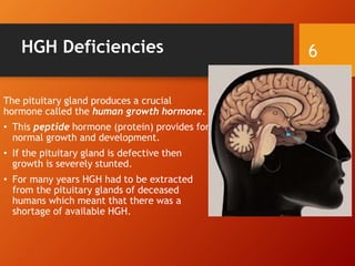 HGH Deficiencies
The pituitary gland produces a crucial
hormone called the human growth hormone.
• This peptide hormone (protein) provides for
normal growth and development.
• If the pituitary gland is defective then
growth is severely stunted.
• For many years HGH had to be extracted
from the pituitary glands of deceased
humans which meant that there was a
shortage of available HGH.
6
 
