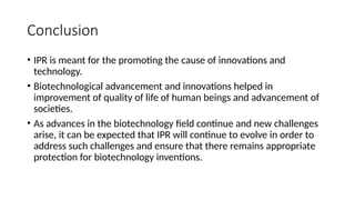 Conclusion
• IPR is meant for the promoting the cause of innovations and
technology.
• Biotechnological advancement and innovations helped in
improvement of quality of life of human beings and advancement of
societies.
• As advances in the biotechnology field continue and new challenges
arise, it can be expected that IPR will continue to evolve in order to
address such challenges and ensure that there remains appropriate
protection for biotechnology inventions.
 