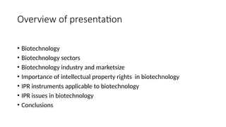Overview of presentation
• Biotechnology
• Biotechnology sectors
• Biotechnology industry and marketsize
• Importance of intellectual property rights in biotechnology
• IPR instruments applicable to biotechnology
• IPR issues in biotechnology
• Conclusions
 