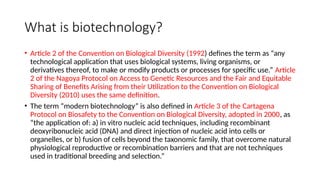 What is biotechnology?
• Article 2 of the Convention on Biological Diversity (1992) defines the term as “any
technological application that uses biological systems, living organisms, or
derivatives thereof, to make or modify products or processes for specific use.” Article
2 of the Nagoya Protocol on Access to Genetic Resources and the Fair and Equitable
Sharing of Benefits Arising from their Utilization to the Convention on Biological
Diversity (2010) uses the same definition.
• The term “modern biotechnology” is also defined in Article 3 of the Cartagena
Protocol on Biosafety to the Convention on Biological Diversity, adopted in 2000, as
“the application of: a) in vitro nucleic acid techniques, including recombinant
deoxyribonucleic acid (DNA) and direct injection of nucleic acid into cells or
organelles, or b) fusion of cells beyond the taxonomic family, that overcome natural
physiological reproductive or recombination barriers and that are not techniques
used in traditional breeding and selection.”
 