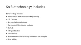 So Biotechnology includes
Biotechnology includes:
• Recombinant DNA and Genetic Engineering
• Cell Cultures
• Bioremediation techniques
• Enzymes and Biocatalysts, peptides
• Biofuels
• Nitrogen Fixation
• Fermentation
• BioPharmaceuticals including biosimilars and biologics
• Gene editing
 