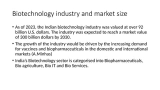 Biotechnology industry and market size
• As of 2023, the Indian biotechnology industry was valued at over 92
billion U.S. dollars. The industry was expected to reach a market value
of 300 billion dollars by 2030.
• The growth of the industry would be driven by the increasing demand
for vaccines and biopharmaceuticals in the domestic and international
markets (A.Minhas)
• India’s Biotechnology sector is categorised into Biopharmaceuticals,
Bio agriculture, Bio IT and Bio Services.
 