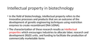 Intellectual property in biotechnology
• In the field of biotechnology, intellectual property refers to the
innovative processes and products that are an outcome of the
development of genetic engineering techniques using restriction
enzymes to create recombinant DNA (rDNA).
• The characterization of these research results as intellectual
properties which encourages industries to allocate labor, research and
development (R&D) units, and funding to facilitate the production of
commercially marketable items
 