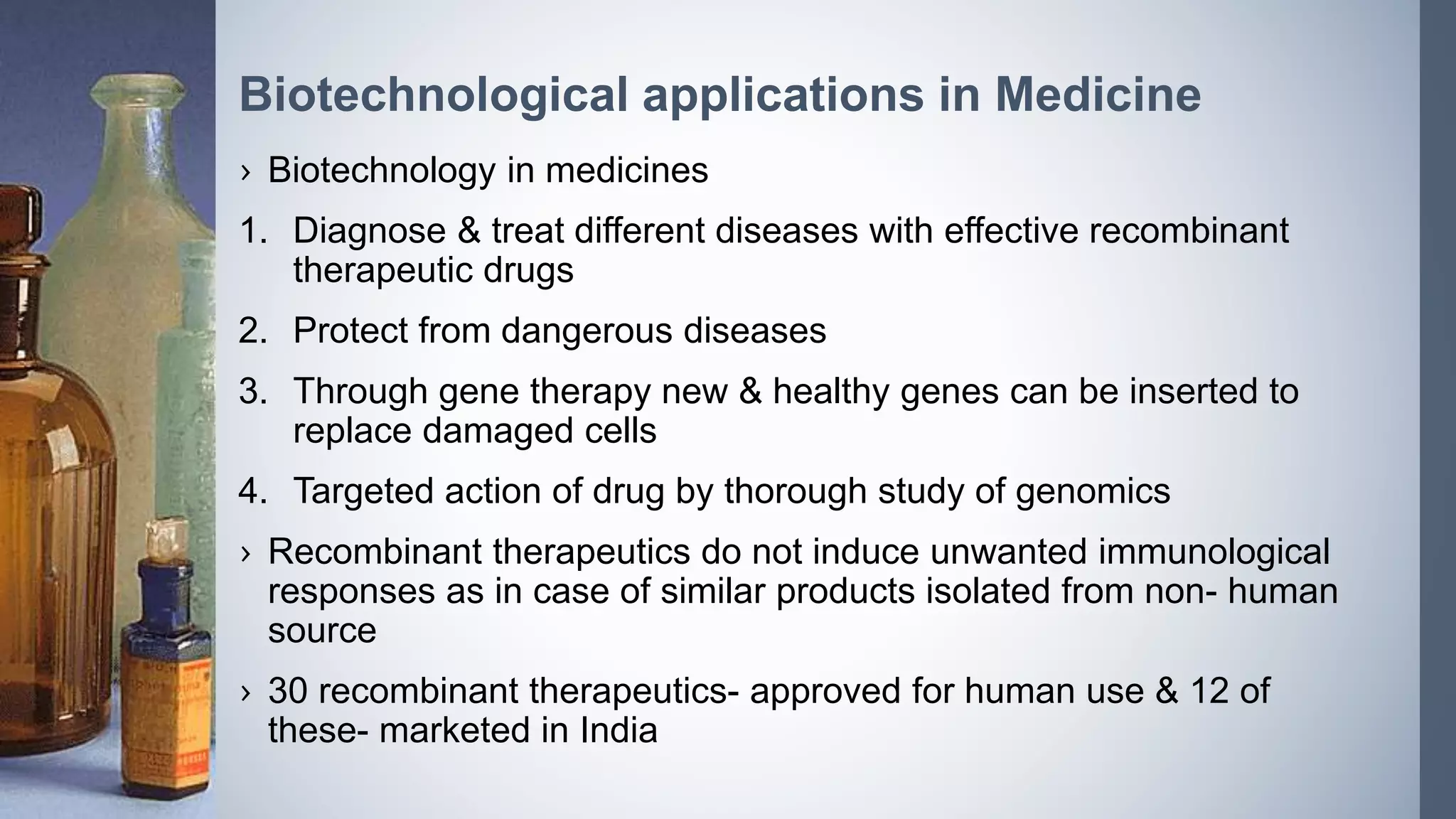 Biotechnological applications in Medicine
› Biotechnology in medicines
1. Diagnose & treat different diseases with effective recombinant
therapeutic drugs
2. Protect from dangerous diseases
3. Through gene therapy new & healthy genes can be inserted to
replace damaged cells
4. Targeted action of drug by thorough study of genomics
› Recombinant therapeutics do not induce unwanted immunological
responses as in case of similar products isolated from non- human
source
› 30 recombinant therapeutics- approved for human use & 12 of
these- marketed in India
 