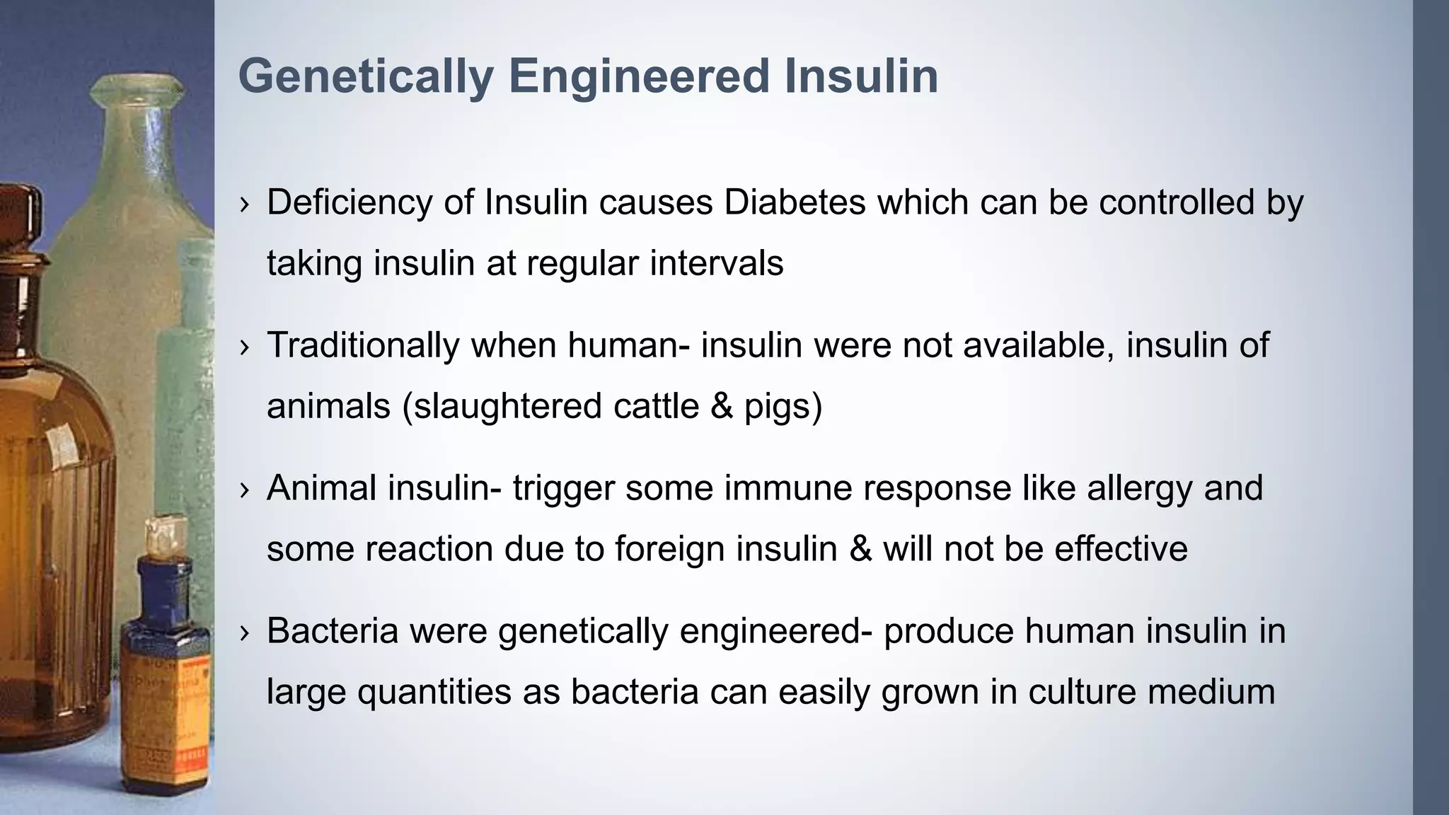› Deficiency of Insulin causes Diabetes which can be controlled by
taking insulin at regular intervals
› Traditionally when human- insulin were not available, insulin of
animals (slaughtered cattle & pigs)
› Animal insulin- trigger some immune response like allergy and
some reaction due to foreign insulin & will not be effective
› Bacteria were genetically engineered- produce human insulin in
large quantities as bacteria can easily grown in culture medium
Genetically Engineered Insulin
 