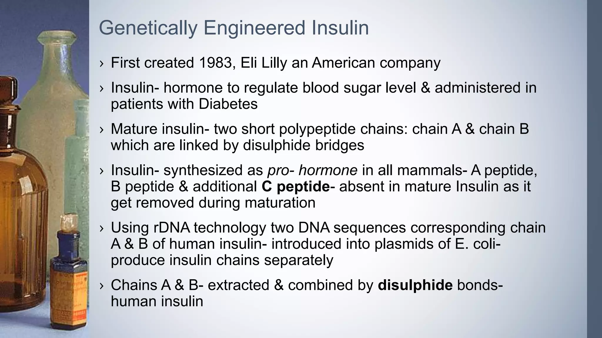 › First created 1983, Eli Lilly an American company
› Insulin- hormone to regulate blood sugar level & administered in
patients with Diabetes
› Mature insulin- two short polypeptide chains: chain A & chain B
which are linked by disulphide bridges
› Insulin- synthesized as pro- hormone in all mammals- A peptide,
B peptide & additional C peptide- absent in mature Insulin as it
get removed during maturation
› Using rDNA technology two DNA sequences corresponding chain
A & B of human insulin- introduced into plasmids of E. coli-
produce insulin chains separately
› Chains A & B- extracted & combined by disulphide bonds-
human insulin
Genetically Engineered Insulin
 