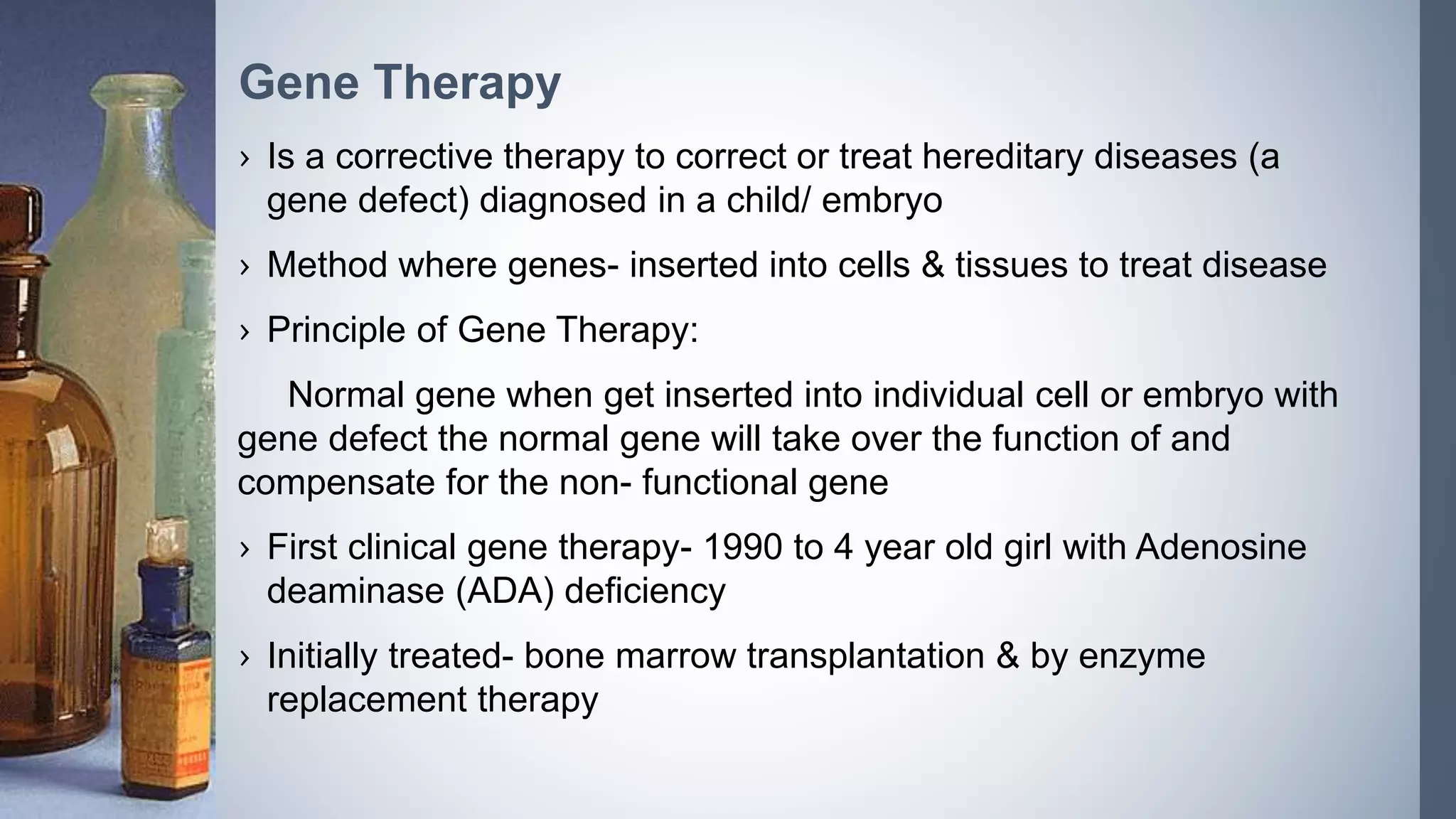 › Is a corrective therapy to correct or treat hereditary diseases (a
gene defect) diagnosed in a child/ embryo
› Method where genes- inserted into cells & tissues to treat disease
› Principle of Gene Therapy:
Normal gene when get inserted into individual cell or embryo with
gene defect the normal gene will take over the function of and
compensate for the non- functional gene
› First clinical gene therapy- 1990 to 4 year old girl with Adenosine
deaminase (ADA) deficiency
› Initially treated- bone marrow transplantation & by enzyme
replacement therapy
Gene Therapy
 