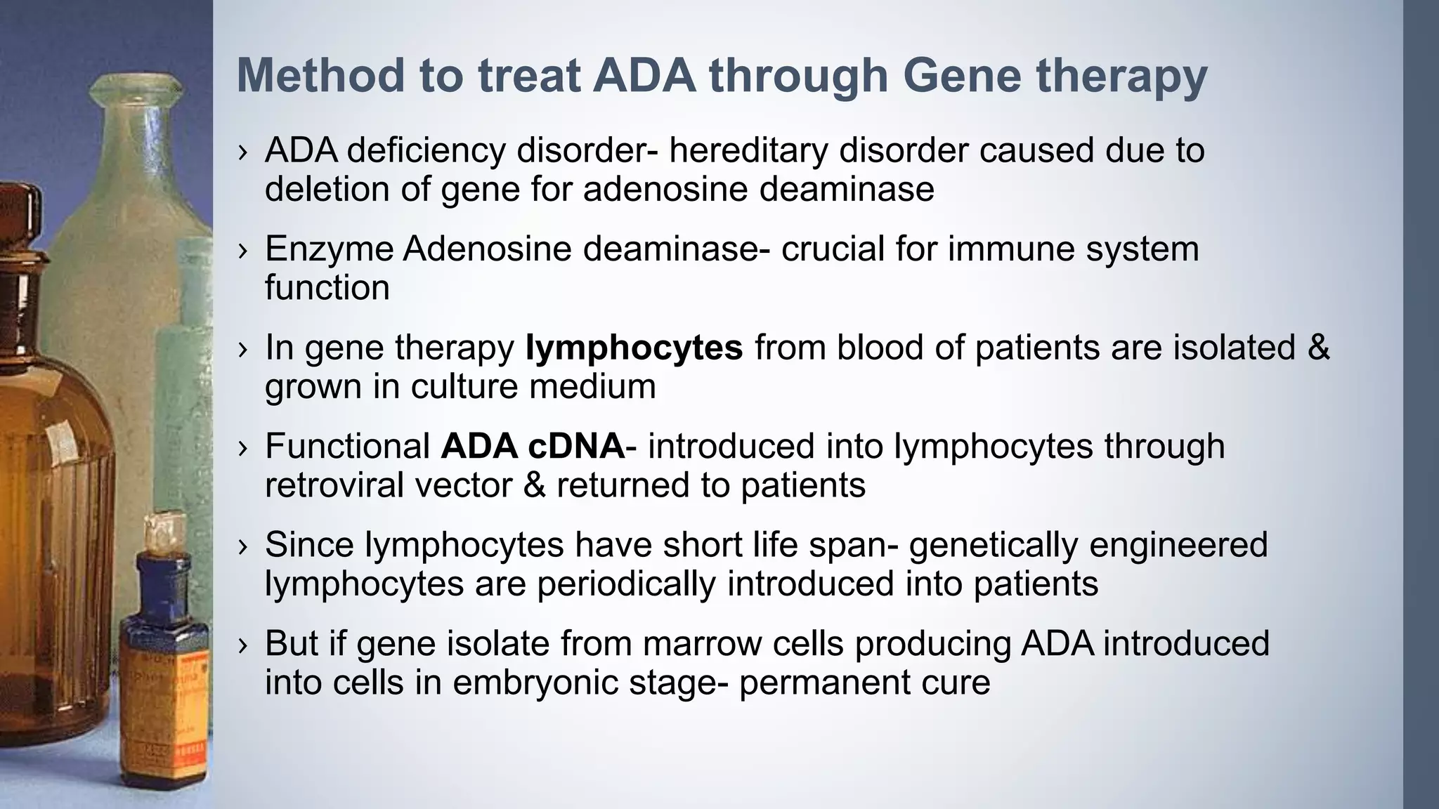 › ADA deficiency disorder- hereditary disorder caused due to
deletion of gene for adenosine deaminase
› Enzyme Adenosine deaminase- crucial for immune system
function
› In gene therapy lymphocytes from blood of patients are isolated &
grown in culture medium
› Functional ADA cDNA- introduced into lymphocytes through
retroviral vector & returned to patients
› Since lymphocytes have short life span- genetically engineered
lymphocytes are periodically introduced into patients
› But if gene isolate from marrow cells producing ADA introduced
into cells in embryonic stage- permanent cure
Method to treat ADA through Gene therapy
 