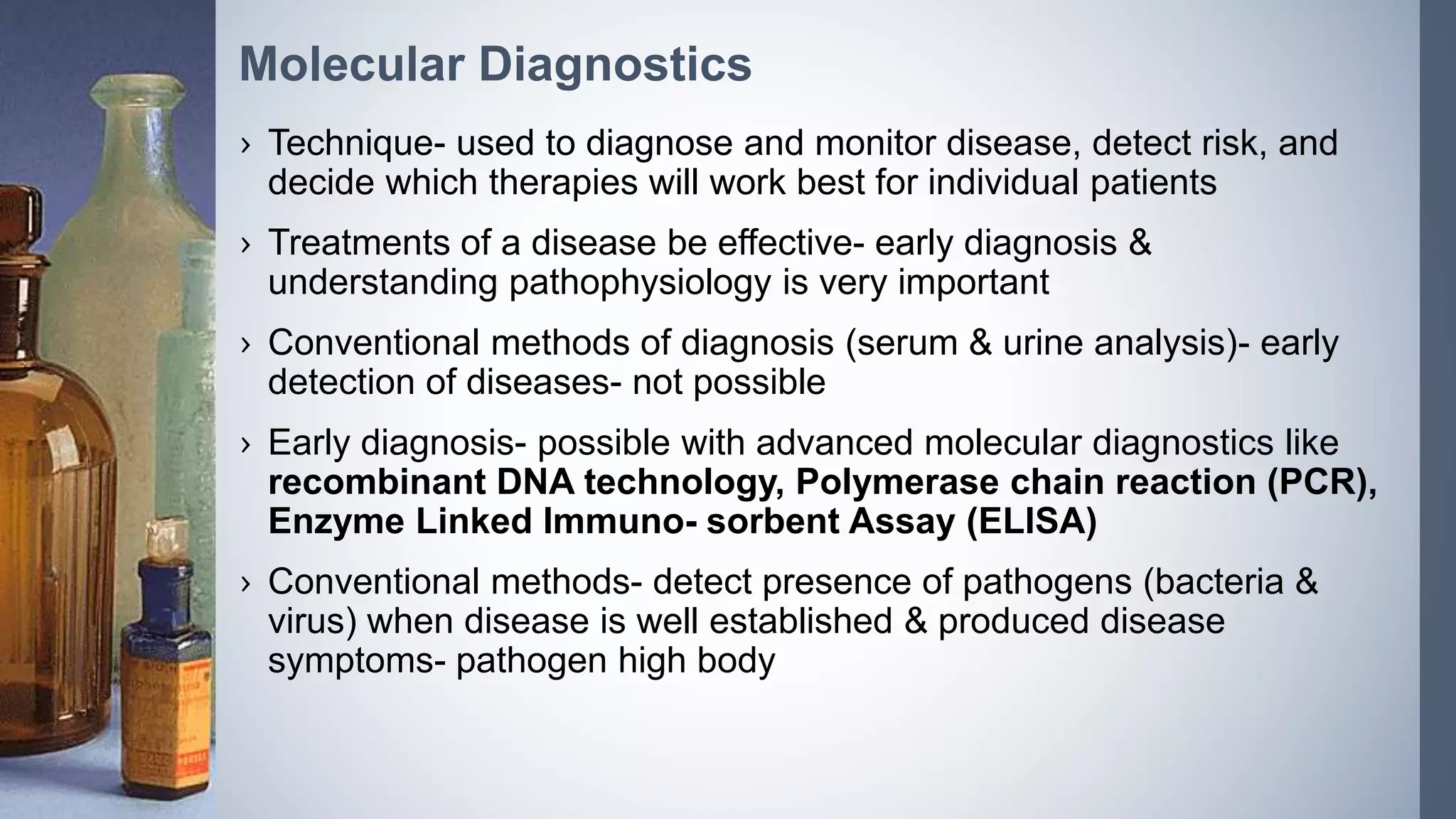 › Technique- used to diagnose and monitor disease, detect risk, and
decide which therapies will work best for individual patients
› Treatments of a disease be effective- early diagnosis &
understanding pathophysiology is very important
› Conventional methods of diagnosis (serum & urine analysis)- early
detection of diseases- not possible
› Early diagnosis- possible with advanced molecular diagnostics like
recombinant DNA technology, Polymerase chain reaction (PCR),
Enzyme Linked Immuno- sorbent Assay (ELISA)
› Conventional methods- detect presence of pathogens (bacteria &
virus) when disease is well established & produced disease
symptoms- pathogen high body
Molecular Diagnostics
 